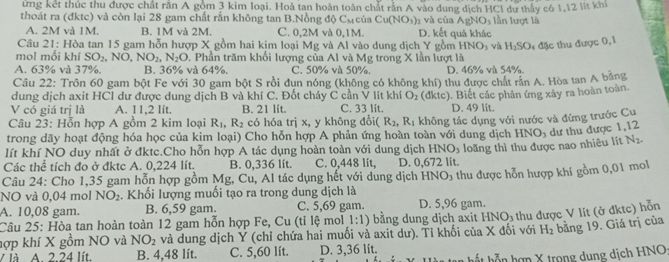 ứng kết thúc thu được chất rằn A gồm 3 kim loại. Hoà tan hoàn toàn chất rắn A vào dung dịch HCl dư thấy có 1,12 lít khi
thoát ra (đktc) và còn lại 28 gam chất rắn không tan B.Nồng độ Cल của Cu(NO_3) 2 và của AgNO_3 lần lượt là
A. 2M và 1M. B. 1M và 2M. C. 0,2M và 0,1M. D. kết quả khác
Câu 21: Hòa tan 15 gam hỗn hượp X gồm hai kim loại Mg và Al vào dung dịch Y gồm HNO_3 và H_2SO_4 đặc thu được 0,1
mol mối khí SO_2,NO,NO_2,N_2O. Phần trăm khối lượng của Al và Mg trong X lần lượt là
A. 63% và 37%. B. 36% và 64%. C. 50% và 50%. D. 46% và 54%.
Câu 22: Trôn 60 gam bột Fe với 30 gam bột S rồi dun nóng (không có không khí) thu được chất rần A. Hòa tan A băng
dung dịch axit HCl dư được dung dịch B và khí C. Đốt cháy C cần V lít khí O_2
V có giá trị là A. 11,2 lít. B. 21 lít. C. 33 lít. (dktc). Biết các phản ứng xảy ra hoàn toàn.
D. 49 lít.
Câu 23: Hỗn hợp A gồm 2 kim loại R_1,R_2 có hóa trị x, y không đổi (R_2,R_1 không tác dụng với nước và đứng trước Cu
trong dãy hoạt động hóa học của kim loại) Cho hỗn hợp A phản ứng hoàn toàn với dung dịch HNO_3 dư thu được 1,12
lít khí NO duy nhất ở đktc.Cho hỗn hợp A tác dụng hoàn toàn với dung dịch HNO_3
Các thể tích đo ở đktc A. 0,224 lít. B. 0,336 lít. C. 0,448 lít, D. 0,672 lít. loăng thì thu được nao nhiêu lít
N_2.
Câu 24: Cho 1,35 gam hỗn hợp gồm Mg, Cu, Al tác dụng hết với dung dịch 1 HNO_3 thu được hỗn hượp khí gồm 0,01 mol
NO và 0,04 mol NO_2. Khối lượng muối tạo ra trong dung dịch là
A. 10,08 gam. B. 6,59 gam. C. 5,69 gam. D. 5,96 gam.
Câu 25: Hòa tan hoàn toàn 12 gam hỗn hợp Fe, Cu (tỉ lệ mol 1:1) bằng dung dịch axit HNO_3 thu được V lít (ở đktc) hỗn
hợp khí X gồm NO và NO_2 và dung dịch Ý (chỉ chứa hai muối và axit dư). Tỉ khối của X đối với H_2 bằng 19. Giá trị của
V là A. 2.24 lít. B. 4,48 lít. C. 5,60 lít. D. 3,36 lít.
hất hỗn hợp X trong dung dịch HNO