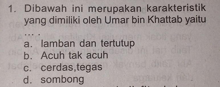 Dibawah ini merupakan karakteristik
yang dimiliki oleh Umar bin Khattab yaitu
a. lamban dan tertutup
b. Acuh tak acuh
c. cerdas,tegas
d. sombong