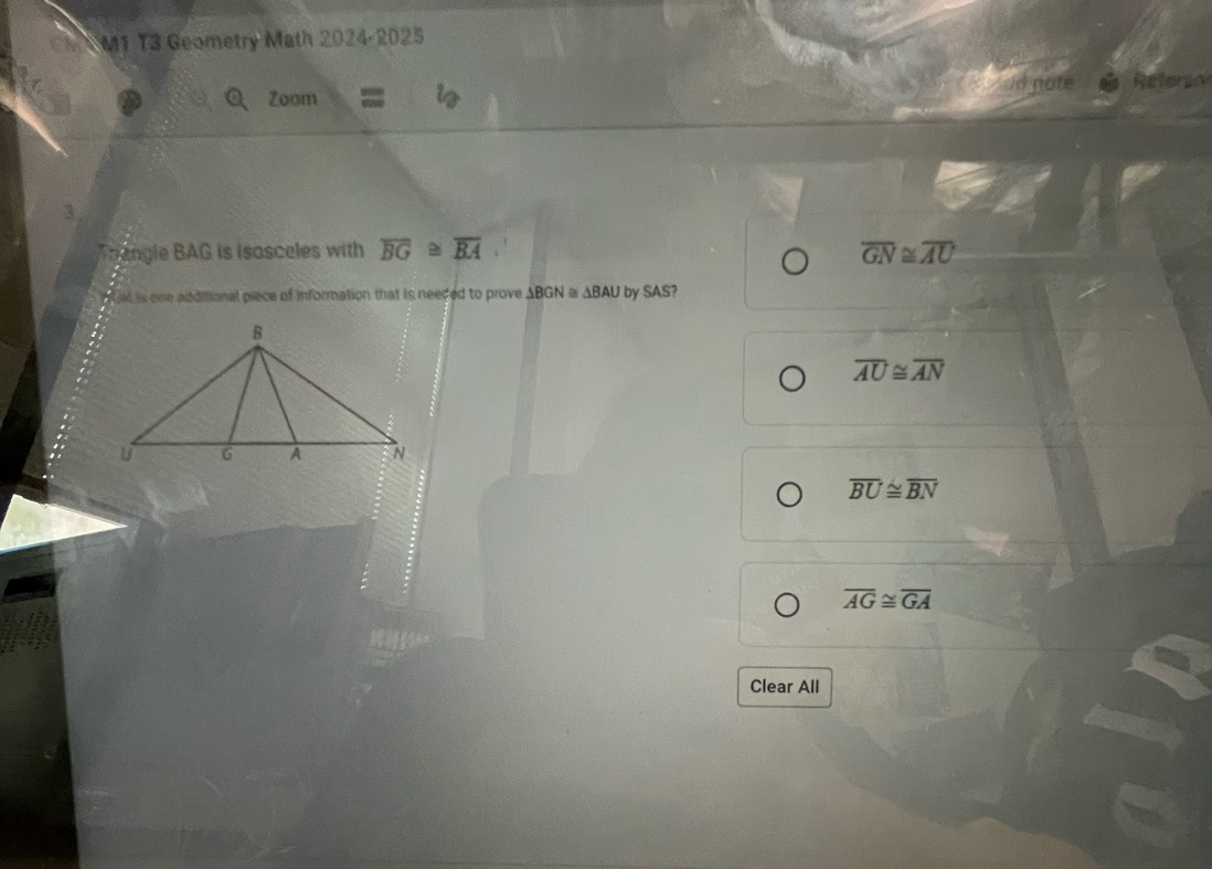 M1 T3 Geometry Math 2024-2025
Q Zoom d nate
3
Trangle BAG is isasceles with overline BG≌ overline BA overline GN≌ overline AU
at is one additional piece of information that is needed to prove ABGN @ ΔBAU by SAS?
overline AU≌ overline AN
overline BU≌ overline BN
overline AG≌ overline GA
Clear All