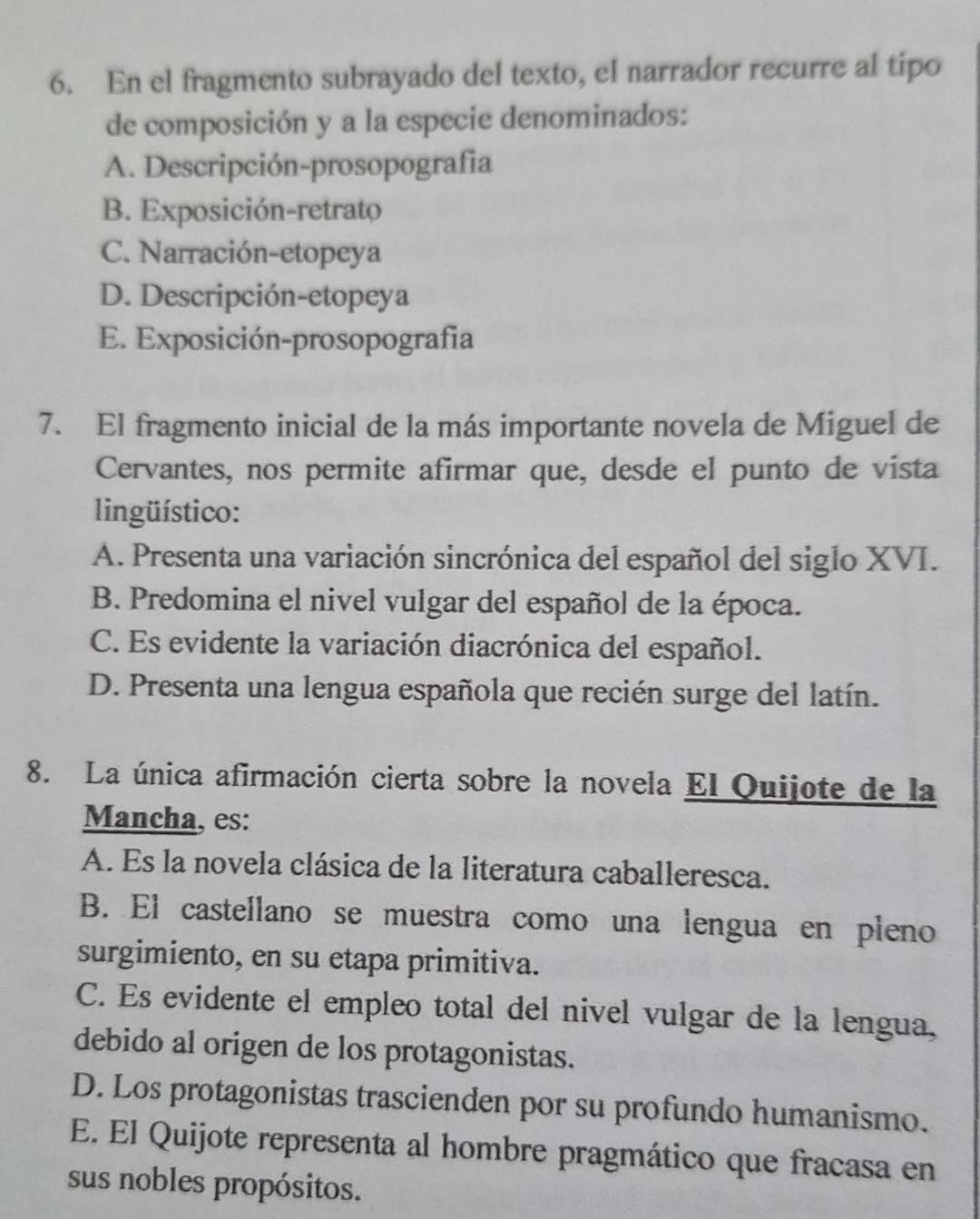 En el fragmento subrayado del texto, el narrador recurre al tipo
de composición y a la especie denominados:
A. Descripción-prosopografia
B. Exposición-retrato
C. Narración-etopeya
D. Descripción-etopeya
E. Exposición-prosopografia
7. El fragmento inicial de la más importante novela de Miguel de
Cervantes, nos permite afirmar que, desde el punto de vista
lingüístico:
A. Presenta una variación sincrónica del español del siglo XVI.
B. Predomina el nivel vulgar del español de la época.
C. Es evidente la variación diacrónica del español.
D. Presenta una lengua española que recién surge del latín.
8. La única afirmación cierta sobre la novela El Quijote de la
Mancha, es:
A. Es la novela clásica de la literatura caballeresca.
B. El castellano se muestra como una lengua en pleno
surgimiento, en su etapa primitiva.
C. Es evidente el empleo total del nivel vulgar de la lengua,
debido al origen de los protagonistas.
D. Los protagonistas trascienden por su profundo humanismo.
E. El Quijote representa al hombre pragmático que fracasa en
sus nobles propósitos.