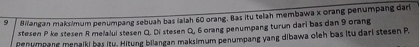 Bilangan maksimum penumpang sebuah bas ialah 60 orang. Bas itu telah membawa x orang penumpang darl 
ste sen P ke ste sen R melalui ste sen Q. Di ste sen Q, 6 orang penumpang turun dari bas dan 9 orang 
penumpang menaiki bas itu. Hitung bilangan maksimum penumpang yang dibawa oleh bas itu dari ste sen P.