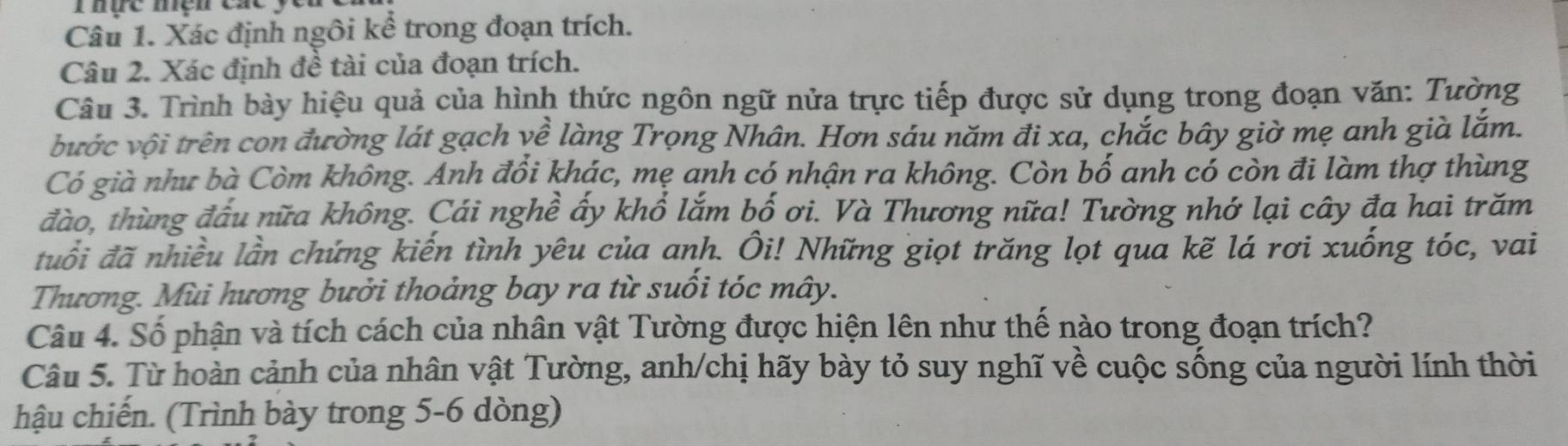 Xác định ngôi kể trong đoạn trích. 
Câu 2. Xác định đề tài của đoạn trích. 
Câu 3. Trình bày hiệu quả của hình thức ngôn ngữ nửa trực tiếp được sử dụng trong đoạn văn: Tường 
vước vội trên con đường lát gạch về làng Trọng Nhân. Hơn sáu năm đi xa, chắc bây giờ mẹ anh già lắm. 
Có già như bà Còm không. Anh đổi khác, mẹ anh có nhận ra không. Còn bố anh có còn đi làm thợ thùng 
đào, thùng đấu nữa không. Cái nghề ấy khổ lắm bố ơi. Và Thương nữa! Tường nhớ lại cây đa hai trăm 
đuổi đã nhiều lần chứng kiến tình yêu của anh. Ôi! Những giọt trăng lọt qua kẽ lá rơi xuống tóc, vai 
Thương. Mùi hương bưởi thoảng bay ra từ suối tóc mây. 
Câu 4. Số phận và tích cách của nhân vật Tường được hiện lên như thế nào trong đoạn trích? 
Câu 5. Từ hoàn cảnh của nhân vật Tường, anh/chị hãy bày tỏ suy nghĩ về cuộc sống của người lính thời 
hậu chiến. (Trình bày trong 5-6 dòng)