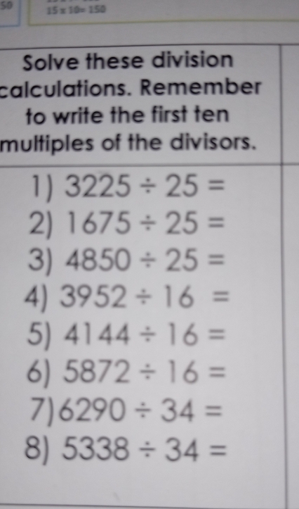 50 15* 10=150
Solve these division 
calculations. Remember 
to write the first ten 
multiples of the divisors. 
1J 3225/ 25=
2) 1675/ 25=
3) 4850/ 25=
4) 3952/ 16=
5) 4144/ 16=
6) 5872/ 16=
7) 6290/ 34=
8) 5338/ 34=