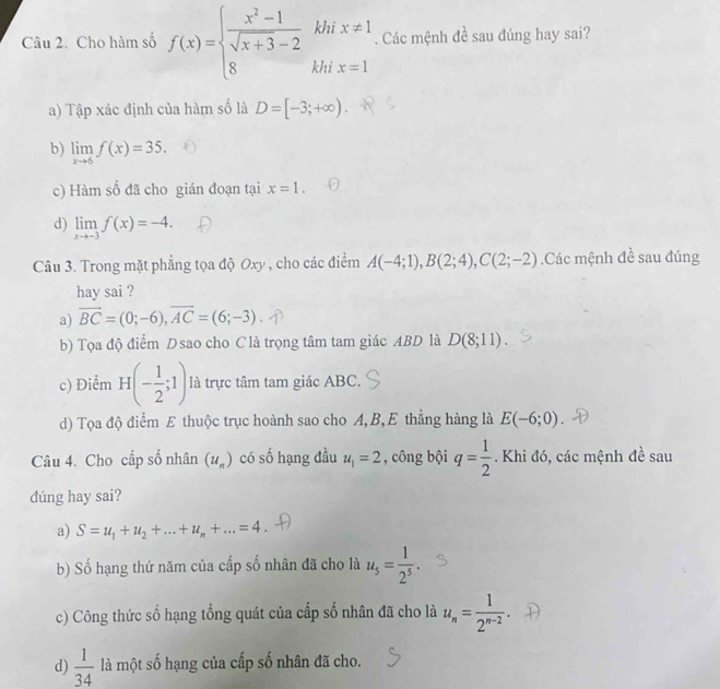 khi
Câu 2. Cho hàm số f(x)=beginarrayl  (x^2-1)/sqrt(x+3)-2  8endarray. khi beginarrayr x!= 1 x=1endarray. Các mệnh đề sau đúng hay sai?
a) Tập xác định của hàm số là D=[-3;+∈fty ).
b) limlimits _xto 6f(x)=35.
c) Hàm số đã cho gián đoạn tại x=1.
d) limlimits _xto -3f(x)=-4.
Câu 3. Trong mặt phẳng tọa độ Oxy , cho các điểm A(-4;1),B(2;4),C(2;-2).Các mệnh đề sau đúng
hay sai ?
a) vector BC=(0;-6),vector AC=(6;-3)
b) Tọa độ điểm Dsao cho C là trọng tâm tam giác ABD là D(8;11).
c) Điểm H(- 1/2 ;1) là trực tâm tam giác ABC.
d) Tọa độ điểm E thuộc trục hoành sao cho A, B, E thẳng hàng là E(-6;0)
Câu 4. Cho cấp số nhân (u_n) có số hạng đầu u_1=2 , công bội q= 1/2 . Khi đó, các mệnh đề sau
dúng hay sai?
a) S=u_1+u_2+...+u_n+...=4
b) Số hạng thứ năm của cấp số nhân đã cho là u_5= 1/2^5 .
c) Công thức số hạng tổng quát của cấp số nhân đã cho là u_n= 1/2^(n-2) .
d)  1/34  là một số hạng của cấp số nhân đã cho.