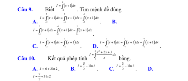 Biết I=∈tlimits _(-2)^2|x+1|dx. Tìm mệnh đề đúng
A. I=∈tlimits _(-2)^2|x+1|dx=∈tlimits _(-1)^2(x+1)dx+∈tlimits _(-2)^(-1)(x+1)dx
B.
I=∈tlimits _(-2)^2|x+1|dx=∈tlimits _(-2)^(-1)(x+1)dx-∈tlimits _(-1)^2(x+1)dx
C. I=∈tlimits _(-2)^2|x+1|dx=∈tlimits _(-2)^2(x+1)dx I=∈tlimits _(-2)^2|x+1|dx=∈tlimits _(-1)^2(x+1)dx-∈tlimits _(-2)^(-1)(x+1)dx
D.
Câu 10. Kết quả phép tính I=∈t _1^(2frac x^2)+2x+3xdx bằng.
A. I=6+3ln 2. B. I= 5/2 -3ln 2 ' C. I= 3/2 -3ln 2 D.
I= 7/2 +3ln 2