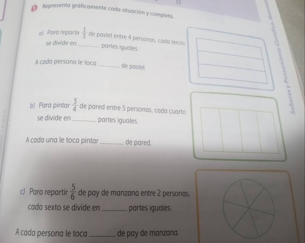 Representa gráficamente cada situación y completa. 
a) Para repartir  1/3  de pastel entre 4 personas, cada tercio 
se divide en_ 
partes iguales. 
A cada persona le toca _de pastel. 
b) Para pintar  3/4  de pared entre 5 personas, cada cuarto 

se divide en_ partes iguales. 
A cada una le toca pintar_ de pared. 
c) Para repartir  5/6  de pay de manzana entre 2 personas, 
cada sexto se divide en _partes iguales. 
A cada persona le toca _de pay de manzana.