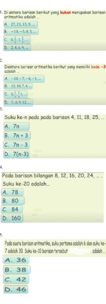 Di antara barisan berikut yang bukan merupakan barisan
aritmatika adalah ...
A. 27, 21, 15, 9, ...
B. -10, -5, 0, 5, ...
C. 0,  1/2 , 1,  3/2 ,...
D. 2, 4, 6, 9, ...
2.
Diantara barisan aritmatika berikut yang memiliki beda -3
adalah ...
A. -10, -7, -4, -1, ...
B. 13, 10, 7, 4, ...
c. 0,  1/3 ,  2/3 1,...
D. 3 , 6, 9, 12, ...
3.
Suku ke-n pada pada barisan 4, 11, 18, 25, ...
A. 7n
B. 7n+3
C. 7n-3
D. 7(n-3)
4.
Pada barisan bilangan 8, 12, 16, 20, 24, ... .
Suku ke- 20 adalah...
A. 78
B. 80
C. 84
D. 160
5.
Pada suatu barisan aritmatika, suku pertama adalah 6 dan suku ke-
7 adalah 30. Suku ke- 10 barisan tersebut . adalah ...
A. 36
B. 38
C. 42
D. 46