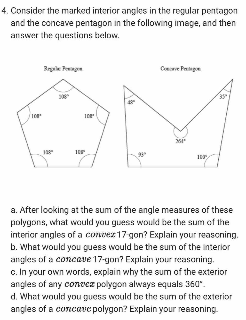 Consider the marked interior angles in the regular pentagon
and the concave pentagon in the following image, and then
answer the questions below.
Regular Pentagon Concave Pentagon
35°
48°
264°
93°
100°
a. After looking at the sum of the angle measures of these
polygons, what would you guess would be the sum of the
interior angles of a convex17-gon? Explain your reasoning.
b. What would you guess would be the sum of the interior
angles of a concave 17-gon? Explain your reasoning.
c. In your own words, explain why the sum of the exterior
angles of any convex polygon always equals 360°.
d. What would you guess would be the sum of the exterior
angles of a concave polygon? Explain your reasoning.