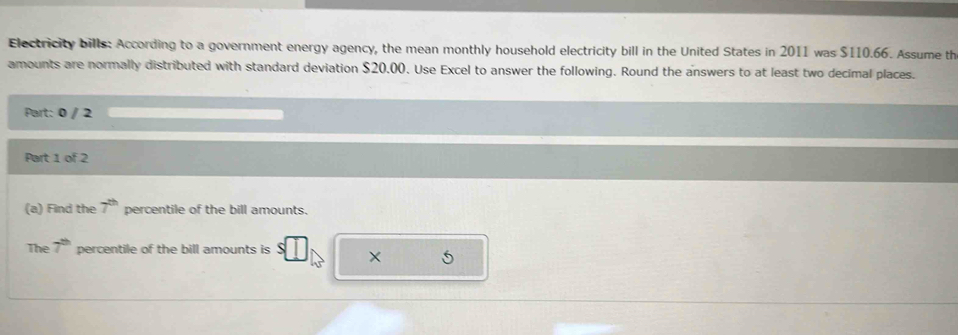 Electricity bills: According to a government energy agency, the mean monthly household electricity bill in the United States in 2011 was $110.66. Assume th 
amounts are normally distributed with standard deviation $20.00. Use Excel to answer the following. Round the answers to at least two decimal places. 
Part: 0 / 2 
Part 1 of 2 
(a) Find the 7^(th) percentile of the bill amounts. 
The 7^(th) percentile of the bill amounts is ×