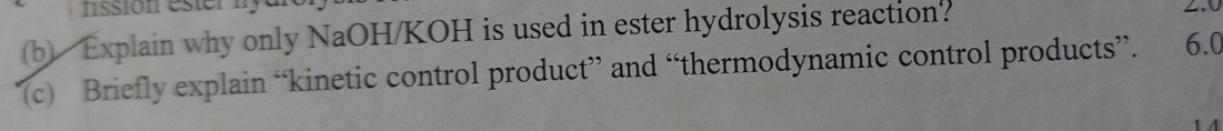 fission ester my 
(b) Explain why only NaOH/KOH is used in ester hydrolysis reaction? 
(c) Briefly explain “kinetic control product” and “thermodynamic control products”. 6.0
1A