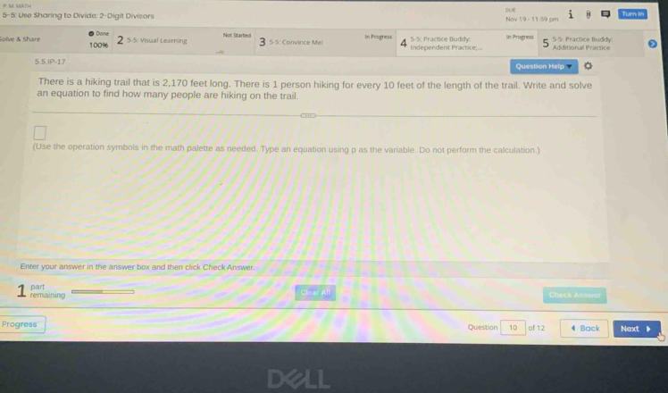 DUE 
5-5: Use Sharing to Divide: 2-Digit Divisors Nov 19 - 11.59 cm Turn in 
Solve & Share 100% Dione 5-5: Visual Learning Not Started 5-5: Convince Mel In Pragness Independent Practice;... 5-5: Practice Buddy In Progress 5 5-5: Practice Buddy. Additional Practice 
5.5.IP-17 Question Help 
There is a hiking trail that is 2,170 feet long. There is 1 person hiking for every 10 feet of the length of the trail. Write and solve 
an equation to find how many people are hiking on the trail. 
(Use the operation symbols in the math palette as needed. Type an equation using p as the variable. Do not perform the calculation.) 
Enter your answer in the answer box and then click Check Answer. 
remaining part 
Clear All Check Anwat 
Progress Question 10 of 12 4 Back Next