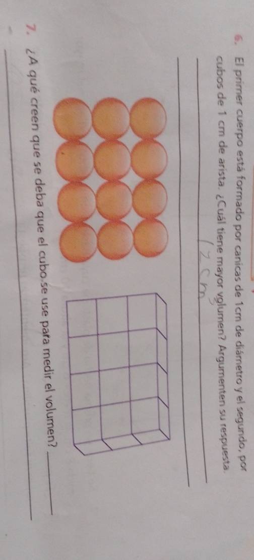 El primer cuerpo está formado por canicas de 1cm de diámetro y el segundo, por 
cubos de 1 cm de arista. ¿Cuál tiene mayor vglumen? Argumenten su respuesta. 
_ 
_ 
_ 
_ 
_ 
7. ¿A qué creen que se deba que el cubo se use para medir el volumen?_