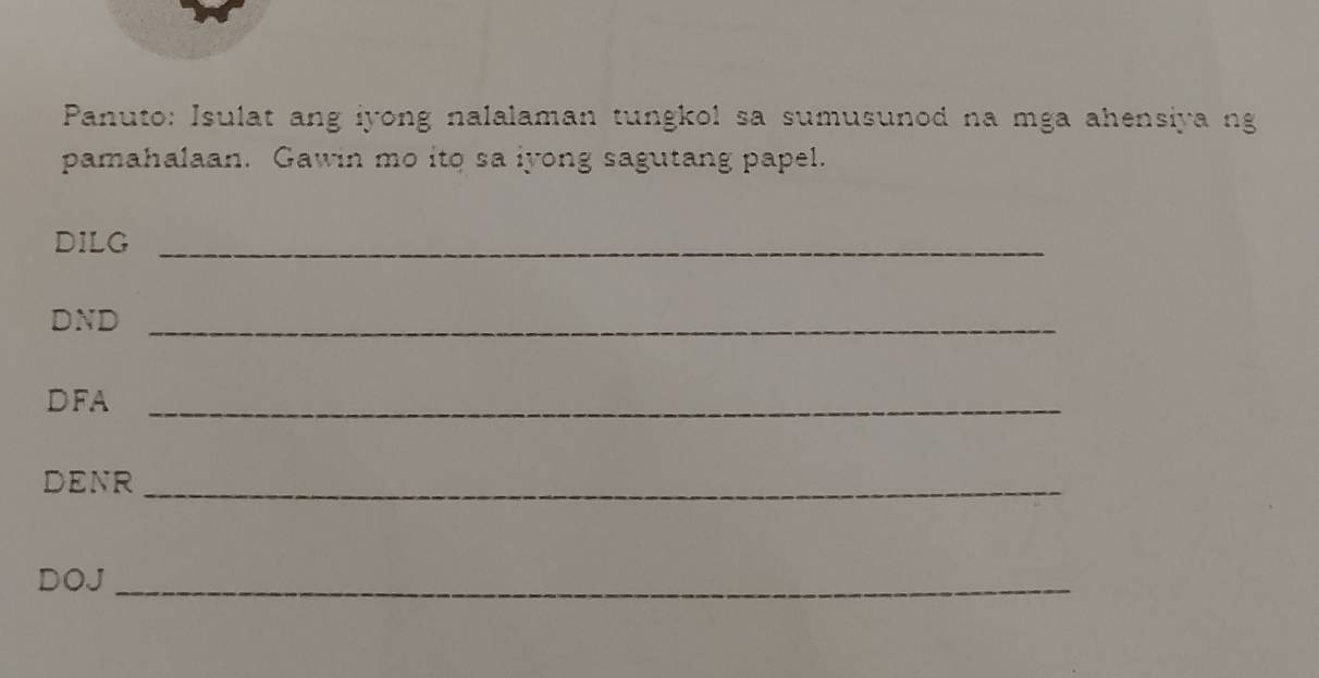 Panuto: Isulat ang iyong nalalaman tungkol sa sumusunod na mga ahensiya ng 
pamahalaan. Gawin mo ito sa iyong sagutang papel. 
DILG_ 
DND_ 
DFA_ 
DENR_ 
DOJ_