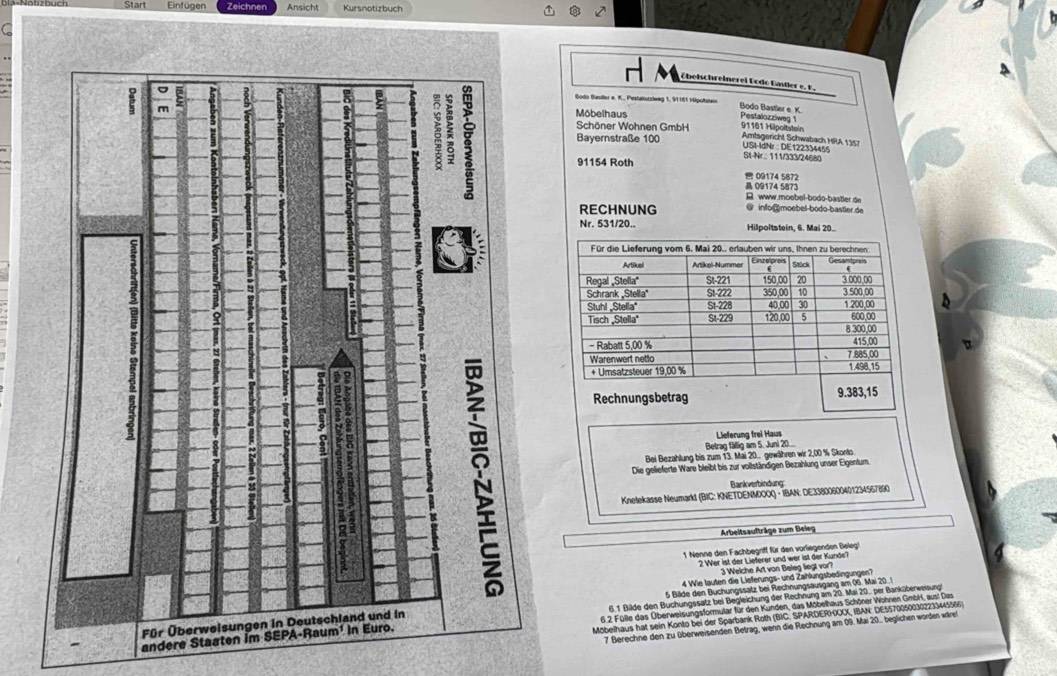 Start Einfügen Zeichner Ansicht Kursnotizbuch
C
H Übeischreinerei Dodo Gastler e. F.
Bodo Baviller e. K., Pestalonziweg 1, 91161 Hipoltstair Bodo Bastler e K Pestalozziweg 1
Môbelhaus
Schöner Wohnen GmbH 91161 Hilpoltatein
Amtsgericht Schwabach HRA 135
Bayernstraße 100  USL-IdNr: DE 122334455
91154 Roth
Si-Nr.: 111/333/24680
 09174 5872
 09174 5873
B www.moebel-bodo-bastler de
RECHNUNG @ info@moebel-bodo-bastler de
Nr. 531/20.. Hilpoltstein, 6. Mai 20.
 
 
Lieferung frei Haus
Betrag fällig am 5. Juni 20...
Bei Bezahlung bis zum 13. Mai 20.. gewähren wir 2,00 % Skonto.
Die gelieferte Ware bleibt bis zur vollständigen Bezahlung unser Eigentum.
Bankverbindung
Knetekasse Neumarkt (BIC: KNETDENMOOX) · IBAN: DE33800600401234567890
Arbeitsaufträge zum Beieg
1 Nenne den Fachbegriff für den vorliegenden Beleg!
2 Wer ist der Lieferer und wer ist der Kunde?
3 Welche Art von Beleg liegt vor?
4 Wie lauten die Lieferungs- und Zahlungsbedingungen?
5 Bilde den Buchungssatz bei Rechnungsausgang am 06. Mai 201
6.1 Bilde den Buchungssatz bei Begleichung der Rechnung am 20. Mai 20. per Banküberweisung
Mobelhaus hat sein Konto bei der Sparbank Roth (BIC: SPARDERHOX, IBAN: DE55700500302233445566)
andere St  6.2 Fülle das Überweisungsformular für den Kunden, das Möbelhaus Schöner Wohnen GmbH, aus! Das
7 Berechne den zu überweisenden Betrag, wenn die Rechnung am 09. Mai 20. beglichen worden wärel