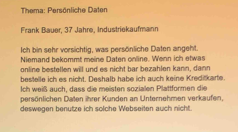 Thema: Persönliche Daten 
Frank Bauer, 37 Jahre, Industriekaufmann 
Ich bin sehr vorsichtig, was persönliche Daten angeht. 
Niemand bekommt meine Daten online. Wenn ich etwas 
online bestellen will und es nicht bar bezahlen kann, dann 
bestelle ich es nicht. Deshalb habe ich auch keine Kreditkarte. 
Ich weiß auch, dass die meisten sozialen Plattformen die 
persönlichen Daten ihrer Kunden an Unternehmen verkaufen, 
deswegen benutze ich solche Webseiten auch nicht.