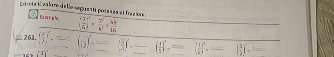 Calcola il valore delle seguenti potenze di frazioni. 
Esempio ( 7/4 )^2= 7^2/4^2 = 49/16 
261. ( 4/7 )^2= _ ·s ( 1/12 )^2= ·  ·s /·s  ( 5/4 )^2= ·s /·s  ( 1/6 )^3= ·s /·s   ___° ( 1/2 )^5= __ xifx+2x+c ( 3/2 )^4=frac ·s 
(3)^5 (7)^2