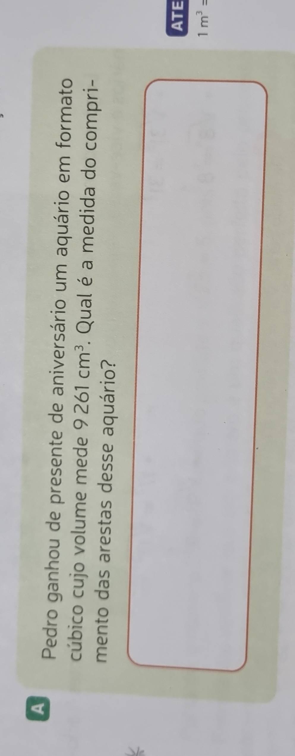 A 
Pedro ganhou de presente de aniversário um aquário em formato 
cúbico cujo volume mede 9261cm^3. Qual é a medida do compri- 
mento das arestas desse aquário? 
ATE
1m^3=