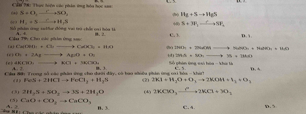 6 C. 5. D、 7
Cầu 78: Thực hiện các phản ứng hóa học sau:
(a) S+O_2xrightarrow I^nSO_2
(b) Hg+Sto HgS
(c) H_2+Sto H_2S (d) S+3F_2to SF_6
Số phân ứng sulfur đóng vai trò chất oxi hóa là
A. 4 B. 2. C. 3. D. 1.
Câu 79: Cho các phân ứng sau:
(a) Ca(OH)_2+Cl_2to CaOCl_2+H_2O (b) 2NO_2+2NaOHto NaNO_3+NaNO_2+H_2O
(c) O_3+2Agto Ag_2O+O_2 (d) 2H_2S+SO_2to 3S+2H_2O
(e) 4KClO_3to KCl+3KClO_4 Số phản ứng oxi hóa - khứ là
A. 2. B. 3. C. 5. D. 4.
Câu 80: Trong số các phản ứng cho dưới đây, có bao nhiêu phân ứng oxi hóa - khử?
(1) FeS+2HClto FeCl_2+H_2S 2KI+H_2O+O_3to 2KOH+I_2+O_2
(2)
(3) 2H_2S+SO_2to 3S+2H_2O (4) 2KClO_3xrightarrow IKCl^02KCl+3O_2
(5) CaO+CO_2to CaCO_3
A. 2. B. 3. C. 4. D. 5
Tâu 81: Chọ các phân ứ