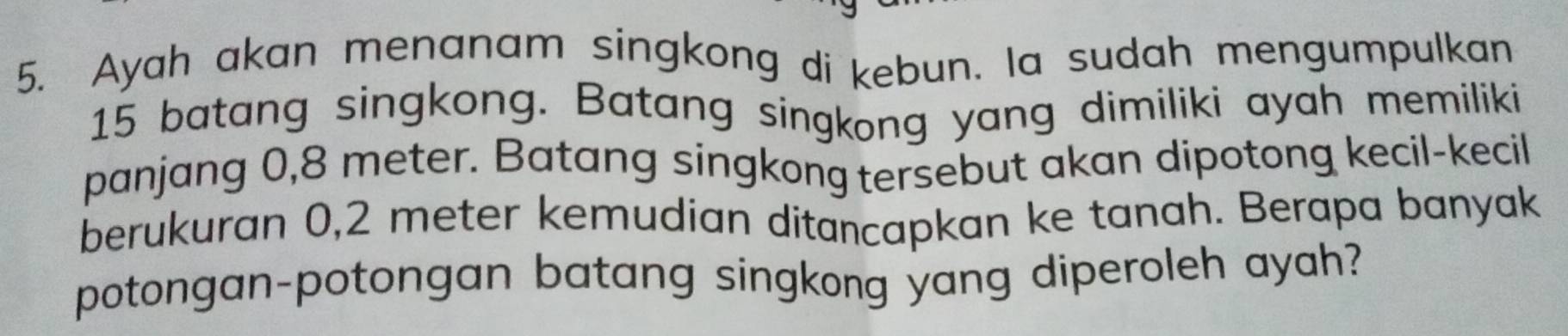 Ayah akan menanam singkong di kebun. la sudah mengumpulkan
15 batang singkong. Batang singkong yang dimiliki ayah memiliki 
panjang 0,8 meter. Batang singkong tersebut akan dipotong kecil-kecil 
berukuran 0,2 meter kemudian ditancapkan ke tanah. Berapa banyak 
potongan-potongan batang singkong yang diperoleh ayah?