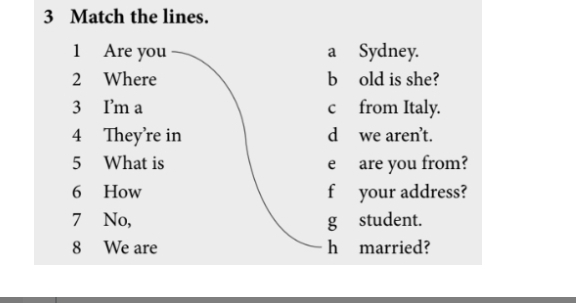 Match the lines. 
1 Are you a Sydney. 
2 Where b]old is she? 
3 I'm a c from Italy. 
4 They're in d we aren’t. 
5 What is e are you from? 
6 How f your address? 
7 No, g student. 
8 We are h married?