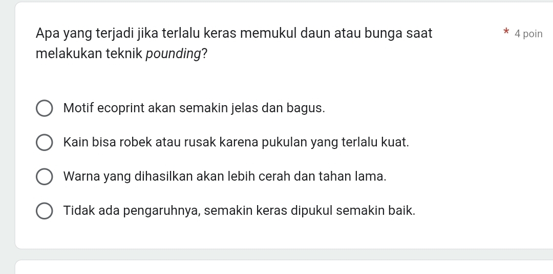 Apa yang terjadi jika terlalu keras memukul daun atau bunga saat 4 poin
melakukan teknik pounding?
Motif ecoprint akan semakin jelas dan bagus.
Kain bisa robek atau rusak karena pukulan yang terlalu kuat.
Warna yang dihasilkan akan lebih cerah dan tahan lama.
Tidak ada pengaruhnya, semakin keras dipukul semakin baik.