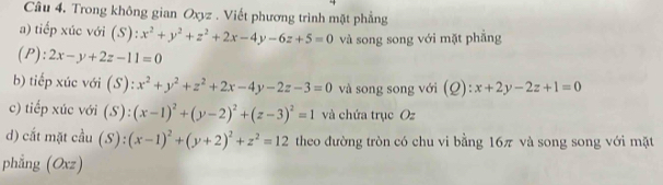 Trong không gian Oxyz. Viết phương trình mặt phẳng 
a) tiếp xúc với (S): x^2+y^2+z^2+2x-4y-6z+5=0 và song song với mặt phẳng 
(P): 2x-y+2z-11=0
b) tiếp xúc với (S):x^2+y^2+z^2+2x-4y-2z-3=0 và song song với (Q): x+2y-2z+1=0
c) tiếp xúc với (S):(x-1)^2+(y-2)^2+(z-3)^2=1 và chứa trục Oz 
d) cắt mặt cầu (S):(x-1)^2+(y+2)^2+z^2=12 theo đường tròn có chu vi bằng 16π và song song với mặt 
phẳng (Oxz)