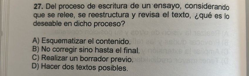 Del proceso de escritura de un ensayo, considerando
que se relee, se reestructura y revisa el texto, ¿qué es lo
deseable en dicho proceso?
A) Esquematizar el contenido.
B) No corregir sino hasta el final.
C) Realizar un borrador previo.
D) Hacer dos textos posibles.