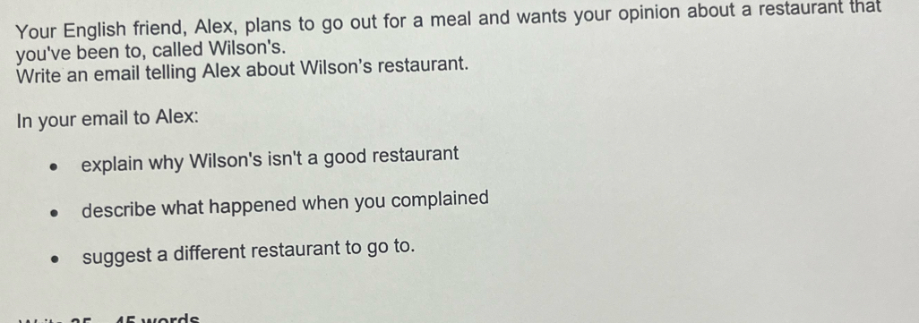 Your English friend, Alex, plans to go out for a meal and wants your opinion about a restaurant that 
you've been to, called Wilson's. 
Write an email telling Alex about Wilson's restaurant. 
In your email to Alex: 
explain why Wilson's isn't a good restaurant 
describe what happened when you complained 
suggest a different restaurant to go to.