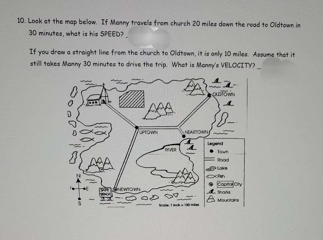 Look at the map below. If Manny travels from church 20 miles down the road to Oldtown in
30 minutes, what is his SPEED? 
If you draw a straight line from the church to Oldtown, it is only 10 miles. Assume that it 
still takes Manny 30 minutes to drive the trip. What is Manny's VELOCITY? 
OLDTOWN 
_ 
UPTOWN NEARTOWN 
Legend 
RIVER 4
Town 
Road 
Lake 
N Fish 
Capital City 
E SAFE Onewtown Sharks 
BEACH 
Mountains 
S 
Scale: 1 inch = 100 miles