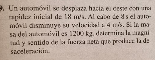 Un automóvil se desplaza hacia el oeste con una 
rapidez inicial de 18 m/s. Al cabo de 8s el auto- 
móvil disminuye su velocidad a 4 m/s. Si la ma- 
sa del automóvil es 1200 kg, determina la magni- 
tud y sentido de la fuerza neta que produce la de- 
saceleración.