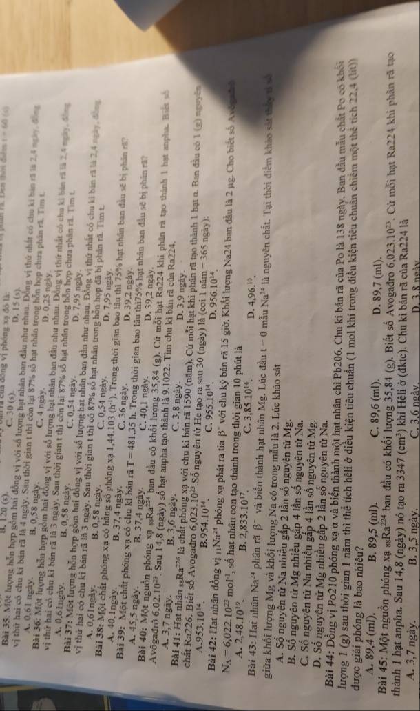 t=64 (5)
B. 120 (s). C. 30 (s). là của đồng vị phóng xạ đô là: D. 15 (s).
Bài 35: Một lượng hỗn hợp gồm hai đồng vị với số lượng hạt nhân ban đầu như nhau. Đồng vị thứ nhất có chu ki bàn rã là 2,4 ngày, đông
vị thử hai có chu kỉ bản rã là 4 ngày. Sau thời gian t thi còn lại 87% số hạt nhân trong hỗn họp chưa phân rã. Tìm t
A. 0,61 ngày B. 0,58 ngày. C. 4 ngày. D. 0,25 ngày.
Bài 36: Một lượng hỗn hợp gồm hai đồng vị với số lượng hạt nhân ban đầu như nhau. Đồng vị thứ nhất có chu ki bản rã là 2,4 ngày, đông
vị thứ hai có chu kỉ bản rã là 3 ngày. Sau thời gian t thi còn lại 87% số hạt nhân trong hỗn hợp chưa phân rã. Tìm t.
A. 0,61ngày. B. 0,58 ngày. C. 0,54 ngày. D. 7,95 ngày.
Bài 37:Mot t lượng hỗn hợp gồm hai đồng vị với số lượng hạt nhân ban đầu như nhau. Đồng vị thứ nhất có chu ki bán rã là 2,4 ngày, động
vị thứ hai có chu ki bản rã là 3 ngày. Sau thời gian t thì có 87% số hạt nhân trong hỗn họp đã bị phân rã. Tìm t.
A. 0,61ngày. B. 0,58 ngày C. 0,54 ngày. D. 7,95 ngày.
Bài 38: Một chất phóng xạ có hằng số phóng xạ 1,44.10 3(h^(-1)) 0. Trong thời gian bao lâu thì 75% hạt nhân ban đầu sẽ bị phân rã?
A. 40,1ngày. B. 37,4 ngày. C. 36 ngày. D. 39,2 ngày.
Bài 39: Một chất phóng xạ có chu kỉ bán rã T=481 ,35 h. Trong thời gian bao lâu thì75% hạt nhân ban đầu sẽ bị phân rã?
A. 45,5 ngày. B. 37,4 ngày. C. 40,1 ngày D. 39,2 ngày.
Bài 40: Một nguồn phóng xạ _88Ra^(224) ban đầu có khối lượng 35,84 (g). Cứ mỗi hạt Ra224 khi phân rã tạo thành 1 hạt anpha. Biet số
Avôgađrô 6,02.10^(23). Sau 14,8 (ngày) số hạt anpha tạo thành là 9.1022. Tìm chu kỉ bán rã của Ra224.
A. 3,7 ngày. B. 3,6 ngày. C. 3,8 ngày. D. 3,9 ngày.
Bài 41: Hạt nhân sĩ Ra^(226) là chất phống xạ với chu kỉ bán rã 1590 (năm). Cứ mỗi hạt khi phân rã tạo thành 1 hạt α. Ban đầu có 1 (g) nguyên
chất Ra226. Biết số Avogadro 6,023.10^(23).Số nguyên tử He tạo ra sau 30 (ngày) là (coi 1 năm =365 ngày):
A. 953.10^(14). B.9 54.10^(14). C. 955.10^(14). D. 956.10^(14).
Bài 42: Hạt nhân đồng vi_11Na^(24) phóng xạ phát ra tia β" với chu kỳ bán rã 15 giờ. Khổi lượng Na24 ban đầu là 2 µg. Cho biết số Avôgadrô
N_A=6,022.10^(23) m ol^(-1) , số hạt nhân con tạo thành trong thời gian 10 phút là
A. 2,48.10^(19). B. 2,833.10^(17) C. 3,85.10^(14). D. 4,96.^10.
Bài 43: Hạt nhân Na^(24) phân rã beta^- và biến thành hạt nhân Mg. Lúc đầu t=0 mẫu Na^(24) là nguyên chất. Tại thời điểm khảo sát thấy tả vô
giữa khối lượng Mg và khối lượng Na có trong mẫu là 2. Lúc khảo sát
A. Số nguyên tử Na nhiều gấp 2 lần số nguyên tử Mg.
B. Số nguyên tử Mg nhiều gấp 4 lần số nguyên tử Na.
C. Số nguyên tử Na nhiều gấp 4 lần số nguyên tử Mg.
D. Số nguyên tử Mg nhiều gấp 2 lần số nguyên từ Na.
Bài 44: Đồng vị Po210 phóng xạ α và biến thành một hạt nhân chỉ Pb206. Chu ki bán rã của Po là 138 ngày. Ban đầu mẫu chất Po có khối
lượng 1 (g) sau thời gian 1 năm thì thể tích hêli ở điều kiện tiêu chuẩn (1 mol khí trong điều kiện tiêu chuẩn chiếm một thể tích 22,4 (lit))
được giải phóng là bao nhiêu?
A. 89,4 (ml). B. 89,5 (ml). C. 89,6 (ml). D. 89,7 (ml).
Bài 45: Một nguồn phóng xa_88Ra^(224) ban đầu có khối lượng 35,84 (g). Biết số Avogađro 6,023.10^(23). Cứ mỗi hạt Ra224 khi phân rã tạo
thành 1 hạt anpha. Sau 14,8 (ngày) nó tạo ra 3347(cm^3) khí Hêli ở (đktc). Chu kì bán rã của Ra224 là
A. 3,7 ngày. B. 3,5 ngày. C. 3,6 ngày. D. 3.8 ngày