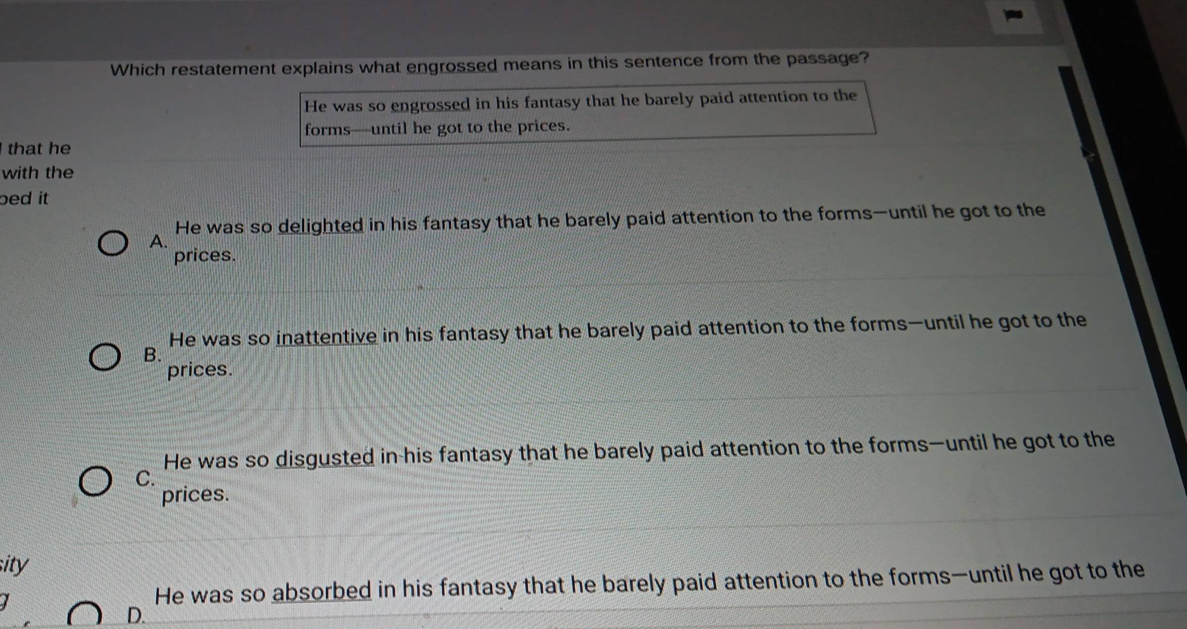 Which restatement explains what engrossed means in this sentence from the passage?
He was so engrossed in his fantasy that he barely paid attention to the
forms—until he got to the prices.
that he
with the
bed it
He was so delighted in his fantasy that he barely paid attention to the forms—until he got to the
A.
prices.
He was so inattentive in his fantasy that he barely paid attention to the forms—until he got to the
B.
prices.
He was so disgusted in-his fantasy that he barely paid attention to the forms—until he got to the
C.
prices.
sity
He was so absorbed in his fantasy that he barely paid attention to the forms—until he got to the
D.