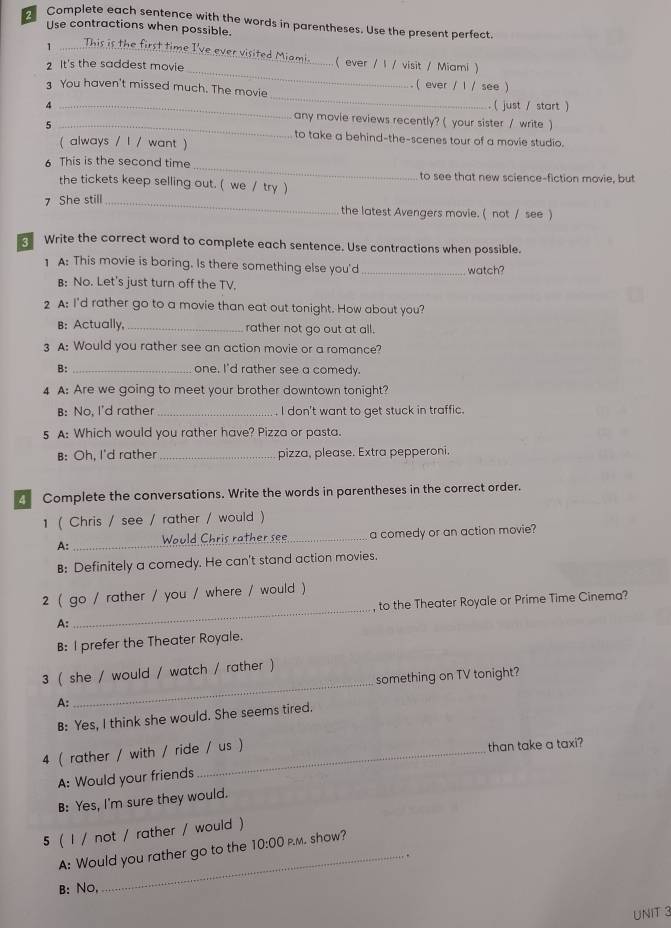 Complete each sentence with the words in parentheses. Use the present perfect
Use contractions when possible.
_1
_
t time I've ever visited Miami. ( ever / 1 / visit / Miami )
2 It's the saddest movie
_
3 You haven't missed much. The movie ( ever / 1 / see )
( just / start )
4 _any movie reviews recently? ( your sister / write )
5 _to take a behind-the-scenes tour of a movie studio.
( always / l / want )
_
6 This is the second time
to see that new science-fiction movie, but
the tickets keep selling out. ( we / try )
7 She still_ the latest Avengers movie. ( not / see )
Write the correct word to complete each sentence. Use contractions when possible.
1 A: This movie is boring. Is there something else you'd_ watch?
B: No. Let's just turn off the TV.
2 A: I'd rather go to a movie than eat out tonight. How about you?
B: Actually, _rather not go out at all.
3 A: Would you rather see an action movie or a romance?
B:_ one. I'd rather see a comedy.
4 A: Are we going to meet your brother downtown tonight?
B: No, I'd rather_ I don't want to get stuck in traffic.
5 A: Which would you rather have? Pizza or pasta.
B: Oh, I'd rather _pizza, please. Extra pepperoni.
Complete the conversations. Write the words in parentheses in the correct order.
1 ( Chris / see / rather / would )
A: _Would Chris rather see_ a comedy or an action movie?
B: Definitely a comedy. He can't stand action movies.
2 ( go / rather / you / where / would )
A:_ , to the Theater Royale or Prime Time Cinema?
B: I prefer the Theater Royale.
_
3 ( she / would / watch / rather )
something on TV tonight?
B: Yes, I think she would. She seems tired.
4 ( rather / with / ride / us )
than take a taxi?
A: Would your friends
B: Yes, I'm sure they would.
5 ( l / not / rather / would )
A: Would you rather go to the 10:00 p.m. show?
B: No,
UNIT 3