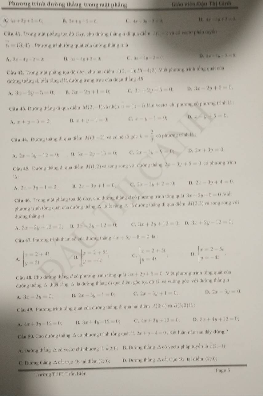 Phương trình đường thắng trong mật phầng Giáo viên:Đậu Thị Cảnh
A 4x+3y+2=0, u. 2x+y+2=0; C. 4x+3y-2=0 D. 4x-3y+2=0
Câu 41. Trong mặt phẳng tọa độ Oxy, cho đường thắng ở đi qua điểm A(9i-1) và có vectơ pháp tuyện
vector n=(3,4) Phương trình tổng quát của đường thắng đ là
A. 3x-4y-2=0; B. 3x+4y+2=0; C. 3x+4y-3=0.
D. 3x-4y+2=0.
Câu 42, Trong mặt phẳng tọa độ Oxy, cho hai điểm A(2;-1);B(-4;3) Viết phương trình tổng quát của
đường thắng 4 biết rằng # là đường trung trực của đoạn thắng AB
A. 3x-2y-5=0; B. 3x-2y+1=0: C 3x+2y+5=0; D. 3x-2y+5=0.
Câu 43, Đường thắng đi qua điểm M(2;-1) yà nhận u=(1,-1) làm vecto chi phương có phương trình là :
A. x+y-3=0 B. x+y-1=0; C. x-y-1=0; D. x-y+5=0.
Câu 44. Đường thắng đi qua điểm M(3;-2) và có hē số góc k= 2/3  có phương trình là :
A. 2x-3y-12=0 B. 3x-2y-13=0; C. 2x-3y-9=0; D. 2x+3y=0.
Câu 45. Đường thắng đi qua điểm M(1;2) và song song với đường thắng 2x-3y+5=0 có phương trình
lù
A. 2x-3y-1=0; B. 2x-3y+1=0; C. 2x-3y+2=0; D. 2x-3y+4=0.
Câu 46. Trong mặt phẳng tọa độ Oxy, cho đường thắng ợ có phương trình tổng quát 3x+2y+5=0 Việt
phương trình tổng quát của đường thắng △ ,biết rằng △ là đường thắng đi qua điểm M(2;3) và song song với
đường thẳng d
A. 3x-2y+12=0; B. 3x-2y-12=0; C. 3x+2y+12=0; D. 3x+2y-12=0:
Câu 47, Phương trình tham số của đường thắng 4x+5y-8=0 là :
A. beginarrayl x=2+4t y=5tendarray. B. beginarrayl x=2+5t y=-4tendarray. C. beginarrayl x=2+5t y=4tendarray. D. beginarrayl x=2-5t y=-4tendarray.
Câu 48, Cho đường thắng ơ có phương trình tổng quát 3x+2y+5=0 Viết phương trình tổng quát của
đường thắng △ ,biết rằng △ là đường thắng đi qua điểm gốc tọa độ O và vuông góc với đường thắng đ
A. 3x-2y=0; B. 2x-3y-1=0; C. 2x-3y+1=0; D. 2x-3y=0.
Câu 49. Phương trình tồng quát của đường thắng đi qua hai điểm A(0;4) B(3:0) là :
A. 4x+3y-12=0; B. 3x+4y-12=0: C. 4x+3y+12=0; D. 3x+4y+12=0:
Câu 50. Cho đường thắng △ có phương trình tổng quát là 2x+y-4=0 Kết luận nào sau đây đúng ?
A. Đường thẳng △ có vectơ chỉ phương là u(2;1) B. Dường thắng △ co vectơ pháp tuyến là n(2;-1);
C. Đường thắng △ cất trục Oy tại điểm (2;0); D. Đường thắng △ cht trục Ox tại điểm (2;0);
Trường THPT Trấn Biên Page 5