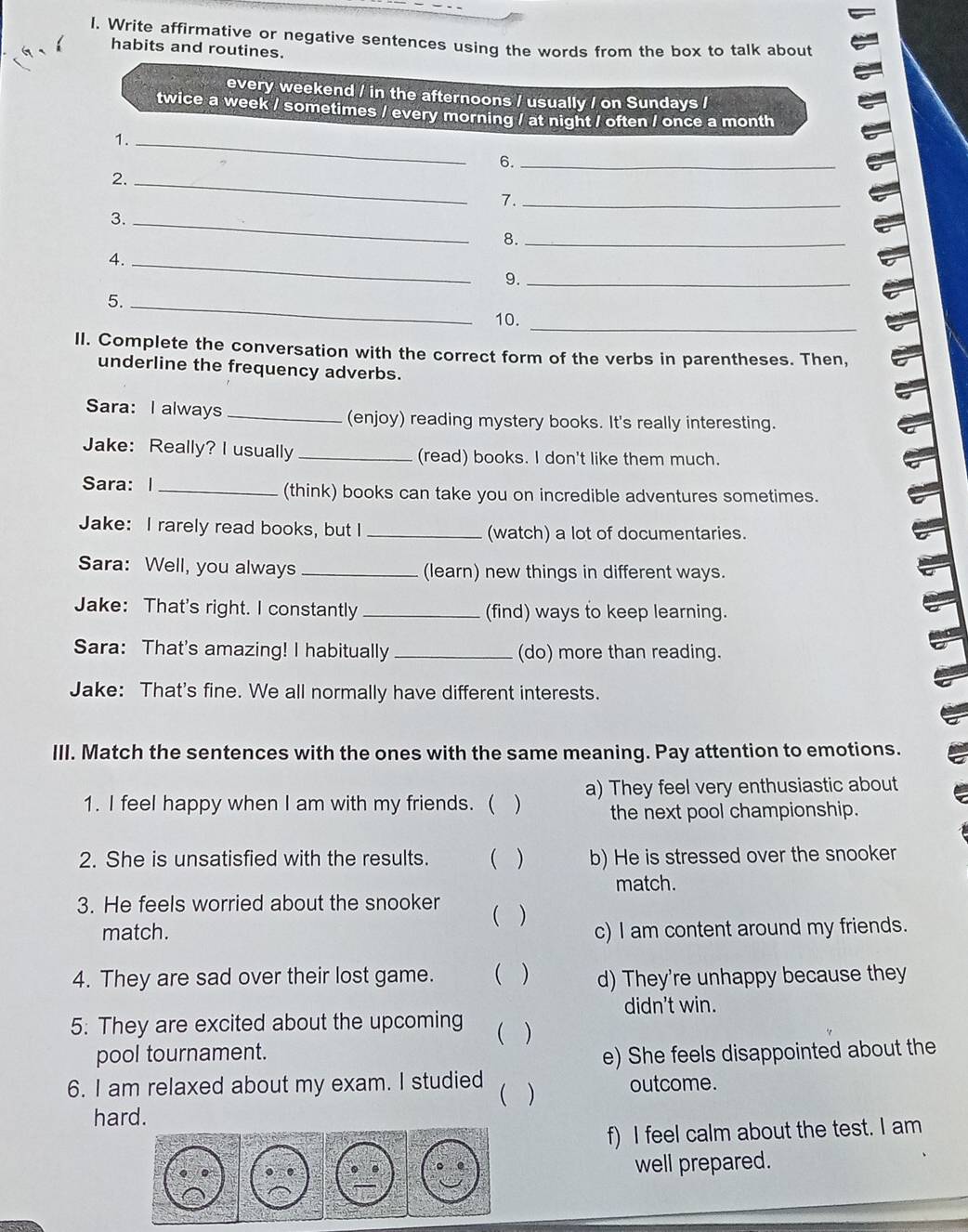 Write affirmative or negative sentences using the words from the box to talk about 
habits and routines. 
every weekend / in the afternoons / usually / on Sundays / 
twice a week / sometimes / every morning / at night / often / once a month 
1._ 
6._ 
2._ 
7._ 
3._ 
8._ 
4._ 
9._ 
5._ 
10._ 
II. Complete the conversation with the correct form of the verbs in parentheses. Then, 
underline the frequency adverbs. 
Sara: I always _(enjoy) reading mystery books. It's really interesting. 
Jake: Really? I usually _(read) books. I don't like them much. 
Sara: I _(think) books can take you on incredible adventures sometimes. 
Jake: I rarely read books, but I _(watch) a lot of documentaries. 
Sara: Well, you always _(learn) new things in different ways. 
Jake: That's right. I constantly _(find) ways to keep learning. 
Sara: That's amazing! I habitually _(do) more than reading. 
Jake: That's fine. We all normally have different interests. 
III. Match the sentences with the ones with the same meaning. Pay attention to emotions. 
1. I feel happy when I am with my friends. ( ) a) They feel very enthusiastic about 
the next pool championship. 
2. She is unsatisfied with the results.  ) b) He is stressed over the snooker 
match. 
3. He feels worried about the snooker 
match. ( ) c) I am content around my friends. 
4. They are sad over their lost game. ( ) d) They're unhappy because they 
didn't win. 
5: They are excited about the upcoming  ) 
pool tournament. 
e) She feels disappointed about the 
6. I am relaxed about my exam. I studied  ) outcome. 
hard. 
f) I feel calm about the test. I am 
well prepared.