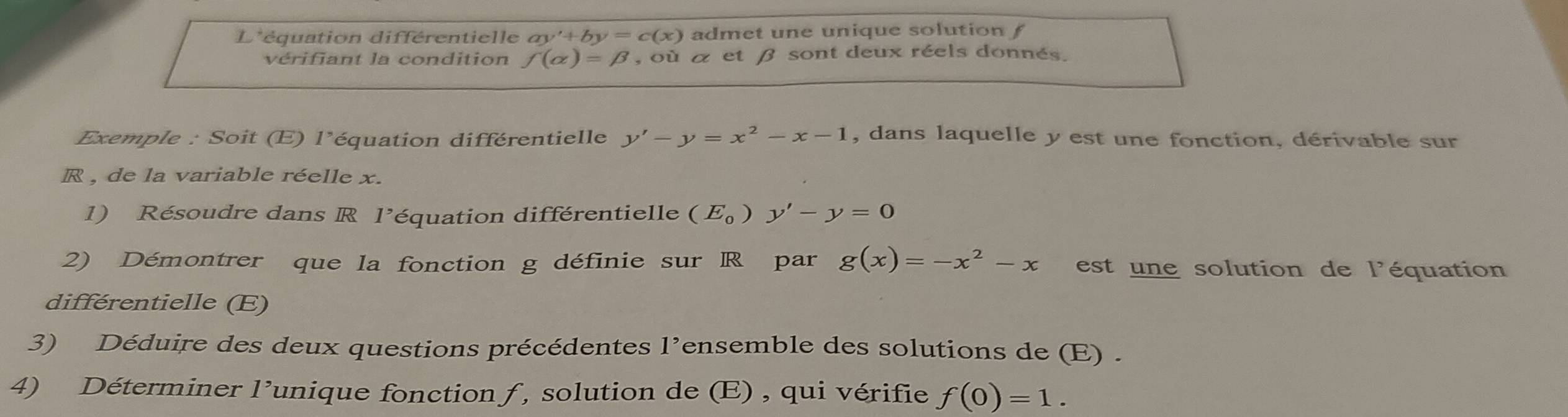 L'équation différentielle ay'+by=c(x) admet une unique solution f 
vérifiant la condition f(alpha )=beta , < C et β sont deux réels donnés. 
Exemple : Soit (E) l’ équation différentielle y'-y=x^2-x-1 , dans laquelle y est une fonction, dérivable sur
R , de la variable réelle x. 
1) Résoudre dans R l’équation différentielle (E_0)y'-y=0
2) Démontrer que la fonction g définie sur R par g(x)=-x^2-x est une solution de l'équation 
différentielle (E) 
3) Déduire des deux questions précédentes l’ensemble des solutions de (E) . 
4) Déterminer l’unique fonction ƒ , solution de (E) , qui vérifie f(0)=1.