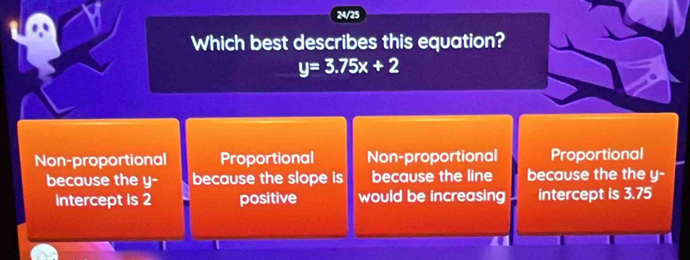 24/25
Which best describes this equation?
y=3.75x+2
Non-proportional Proportional Non-proportional Proportional
because the y - because the slope is because the line because the the y -
intercept is 2 positive would be increasing intercept is 3.75