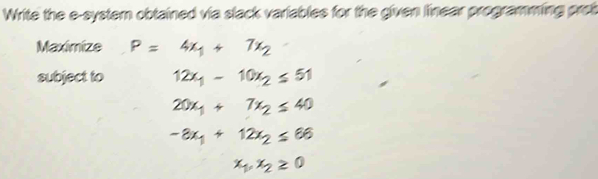 Write the e-system obtained via slack variables for the given linear programming pret 
Maximize P=4x_1+7x_2
subject to 12x_1-10x_2≤ 51
20x_1+7x_2≤ 40
-3x_1+12x_2≤ 66
x_1, x_2≥ 0