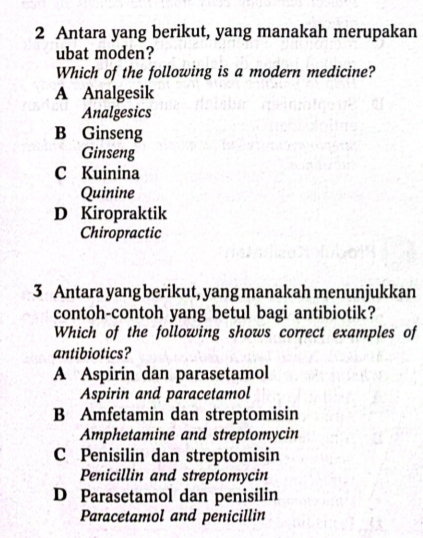 Antara yang berikut, yang manakah merupakan
ubat moden?
Which of the following is a modern medicine?
A Analgesik
Analgesics
B Ginseng
Ginseng
C Kuinina
Quinine
D Kiropraktik
Chiropractic
3 Antara yang berikut, yang manakah menunjukkan
contoh-contoh yang betul bagi antibiotik?
Which of the following shows correct examples of
antibiotics?
A Aspirin dan parasetamol
Aspirin and paracetamol
B Amfetamin dan streptomisin
Amphetamine and streptomycin
C Penisilin dan streptomisin
Penicillin and streptomycin
D Parasetamol dan penisilin
Paracetamol and penicillin