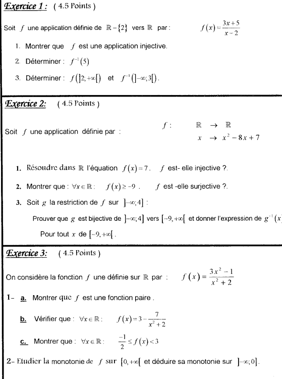 Soit une application définie de R- 2 vers R par : f(x)= (3x+5)/x-2 
1. Montrer que f est une application injective. 
2. Déterminer : f^(-1)(5)
3. Déterminer : f(]2,+∈fty [) et f^(-1)(]-∈fty ;3[). 
Exercice 2: ( 4.5 Points ) 
f: R R 
Soit/ une application définie par : 
X x^2-8x+7
1. Résoudre dans R l'équation f(x)=7. ∫ est- elle injective ? 
2. Montrer que : forall x∈ R:f(x)≥ -9. f est -elle surjective ?. 
3. Soit g la restriction de ∫ sur ]-∈fty ;4] : 
Prouver que gest bijective de ]-∈fty ;4] vers [-9,+∈fty [ et donner l'expression de g^(-1)(x
Pour tout x de [-9,+∈fty [. 
Exercice 3: ( 4.5 Points ) 
On considère la fonction f une définie sur R par : f(x)= (3x^2-1)/x^2+2 
1- a. Montrer que ƒ est une fonction paire . 
b. Vérifier que : forall x∈ R: ^ f(x)=3- 7/x^2+2 
c. Montrer que: forall x∈ R :  (-1)/2 ≤ f(x)<3</tex> 
2 Étudier la monotonie de f sur [0,+∈fty [ et déduire sa monotonie sur ]-∈fty ;0].