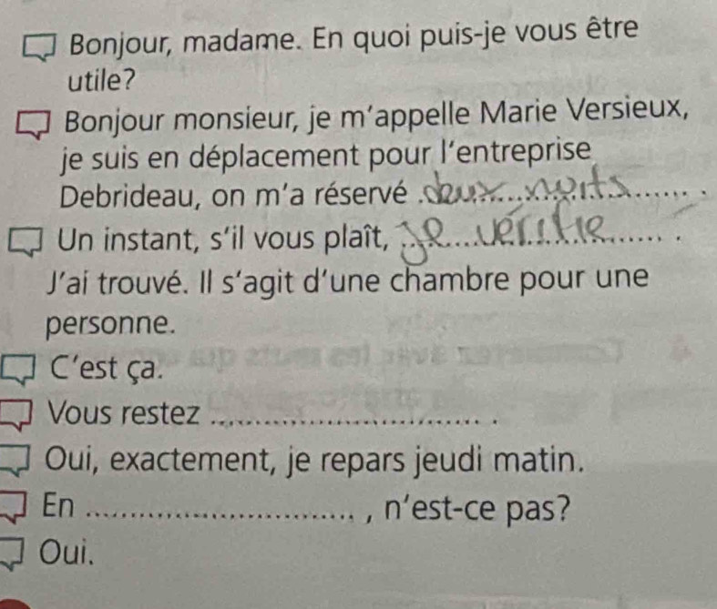 Bonjour, madame. En quoi puis-je vous être
utile?
Bonjour monsieur, je m’appelle Marie Versieux,
je suis en déplacement pour l'entreprise
Debrideau, on m'a réservé ._
_
_
Un instant, s'il vous plaît,
_
J’ai trouvé. Il s'agit d’une chambre pour une
personne.
C'est ça.
_
Vous restez_
_
Oui, exactement, je repars jeudi matin.
En _, n'est-ce pas?
Oui.