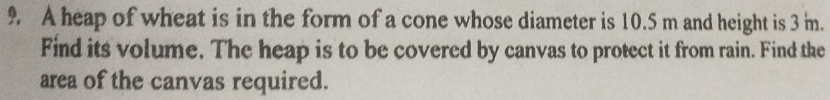 A heap of wheat is in the form of a cone whose diameter is 10.5 m and height is 3 m. 
Find its volume. The heap is to be covered by canvas to protect it from rain. Find the 
area of the canvas required.