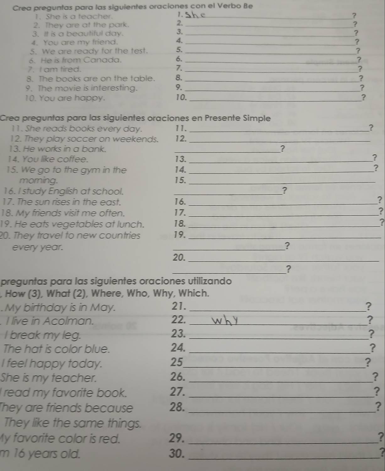 Crea preguntas para las siguientes oraciones con el Verbo Be 
1. 
1. She is a teacher. _? 
2. 
2. They are at the park. _? 
3. 
3. It is a beautiful day. _? 
4. 
4. You are my friend. _? 
5. We are ready for the test. 5. _? 
6. 
6. He is from Canada. _? 
7. I am tired. 7. _? 
8. The books are on the table. 8. _? 
9. The movie is interesting. 9. _? 
10. You are happy. 10. _? 
Crea preguntas para las siguientes oraciones en Presente Simple 
11. She reads books every day. 11. _? 
12. They play soccer on weekends. 12._ 
13. He works in a bank. _? 
14. You like coffee. 13. _? 
15. We go to the gym in the 14._ 
? 
morning. 15._ 
16. I study English at school._ 
? 
17. The sun rises in the east. 16. _? 
18. My friends visit me often. 17. _? 
19. He eats vegetables at lunch. 18. _? 
20. They travel to new countries 19._ 
every year. _? 
20._ 
_? 
preguntas para las siguientes oraciones utilizando 
, How (3), What (2), Where, Who, Why, Which. 
.My birthday is in May. 21. _? 
. I live in Acolman. 22. _? 
I break my leg. 23. _? 
The hat is color blue. 24. _? 
I feel happy today. 25_ ? 
She is my teacher. 
26. _? 
I read my favorite book. 27. _? 
They are friends because 28. _? 
They like the same things. 
My favorite color is red. 29. _? 
m 16 years old. 30. _7