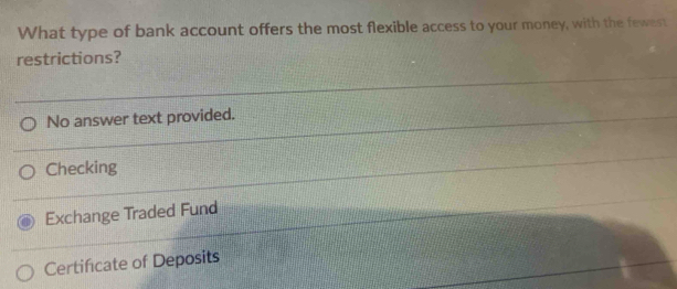 What type of bank account offers the most flexible access to your money, with the fewest
restrictions?
No answer text provided.
Checking
Exchange Traded Fund
Certificate of Deposits