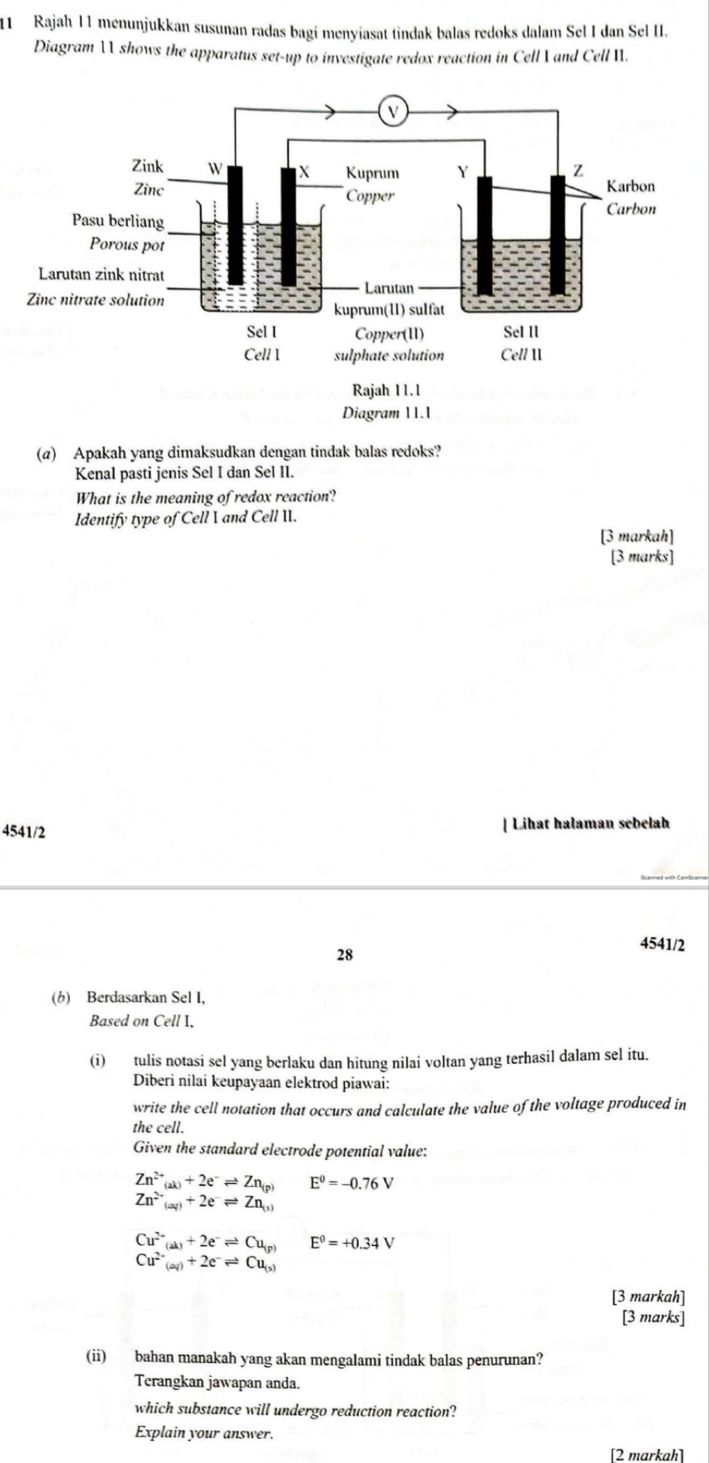 Rajah I1 menunjukkan susunan radas bagi menyiasat tindak balas redoks dalam Sel I dan Sel II.
Diagram  shows the apparatus set-up to investigate redox reaction in Cell  and Cell .
(a) Apakah yang dimaksudkan dengan tindak balas redoks?
Kenal pasti jenis Sel I dan Sel II.
What is the meaning of redox reaction?
Identify type of Cell I and Cell II.
[3 markah]
[3 marks]
4541/2 Liħat halaman sebelah
28
4541/2
(b) Berdasarkan Sel I,
Based on Cell I,
(i) tulis notasi sel yang berlaku dan hitung nilai voltan yang terhasil dalam sel itu.
Diberi nilai keupayaan elektrod piawai:
write the cell notation that occurs and calculate the value of the voltage produced in
the cell.
Given the standard electrode potential value:
Zn^(2+)_(ak)+2e^-leftharpoons Zn_(p) E^0=-0.76V
Zn^(2+)_(aq)+2e^-leftharpoons Zn_(s)
Cu^(2+)_(ak)+2e^-leftharpoons Cu_(p) E^0=+0.34V
Cu^(2+)(aq)+2e^-leftharpoons Cu_(s)
[3 markah]
[3 marks]
(ii) bahan manakah yang akan mengalami tindak balas penurunan?
Terangkan jawapan anda.
which substance will undergo reduction reaction?
Explain your answer.
[2 markah]