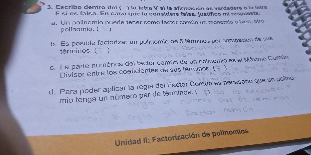 Escribo dentro del ( ) la letra V si la afirmación es verdadera o la letra 
F si es falsa. En caso que la considere falsa, justifico mi respuesta. 
a. Un polinomio puede tener como factor común un monomio o bien, otro 
polinomio. ( ) 
b. Es posible factorizar un polinomio de 5 términos por agrupación de sus 
términos. ( ) 
c. La parte numérica del factor común de un polinomio es el Máximo Común 
Divisor entre los coeficientes de sus términos. ( 
d. Para poder aplicar la regla del Factor Común es necesario que un polino- 
mio tenga un número par de términos. ( 
Unidad II: Factorización de polinomios