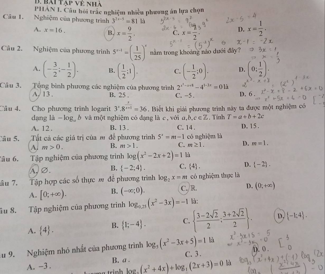 bài tập vẻ nhà
PHÀN I. Câu hồi trắc nghiệm nhiều phương án lựa chọn
Câu 1. Nghiệm của phương trình 3^(2x-5)=81la
A. x=16. B. x= 9/2 . x= 7/2 .
C.
D. x= 1/2 .
Câu 2. Nghiệm của phương trình 5^(x-1)=( 1/25 )^x nằm trong khoảng nào dưới đây?
A. (- 3/2 ;- 1/2 ). ( 1/2 ;1). (- 1/2 ;0). (0; 1/2 ).
B.
C.
D.
Câu 3. Tổng bình phương các nghiệm của phương trình 2^(x^2)-x+8-4^(1-3x)=0la
A, 13 . B. 25 . C. -5 . D. 6 .
Câu 4. Cho phương trình logarit 3^x.8^(frac x)x+1=36. Biết khi giải phương trình này ta được một nghiệm có
dạng là -log _ab và một nghiệm có dạng là c , với a,b,c∈ Z. Tính T=a+b+2c
A. 12 . B. 13 . C. 14 . D. 15 .
Câu 5. Tất cả các giá trị của m để phương trình 5^x=m-1 có nghiệm là
D. m=1.
A m>0.
B. m>1. C. m≥ 1.
Tâu 6. Tập nghiệm của phương trình log (x^2-2x+2)=1 là
B.
C.
D.
a, ∅.  -2;4 .  4 .  -2 .
âu 7. Tập hợp các số thực m để phương trình log _2x=m có nghiệm thực là
A. [0;+∈fty ). C./R. D. (0;+∈fty )
B. (-∈fty ;0).
âu 8. Tập nghiệm của phương trình log _0,25(x^2-3x)=-1 là:
C.   (3-2sqrt(2))/2 ; (3+2sqrt(2))/2  . D,  -1;4 .
A.  4 .
B.  1;-4 .
ău 9.   Nghiệm nhỏ nhất của phương trình log _5(x^2-3x+5)=1 là
C. 3. D. 0 .
B. a .
A. -3 .
log _2(x^2+4x)+log _3(2x+3)=0 là