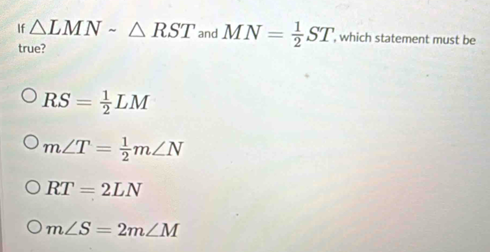 If △ LMNsim △ RST an -1 MN= 1/2 ST , which statement must be
true?
RS= 1/2 LM
m∠ T= 1/2 m∠ N
RT=2LN
m∠ S=2m∠ M