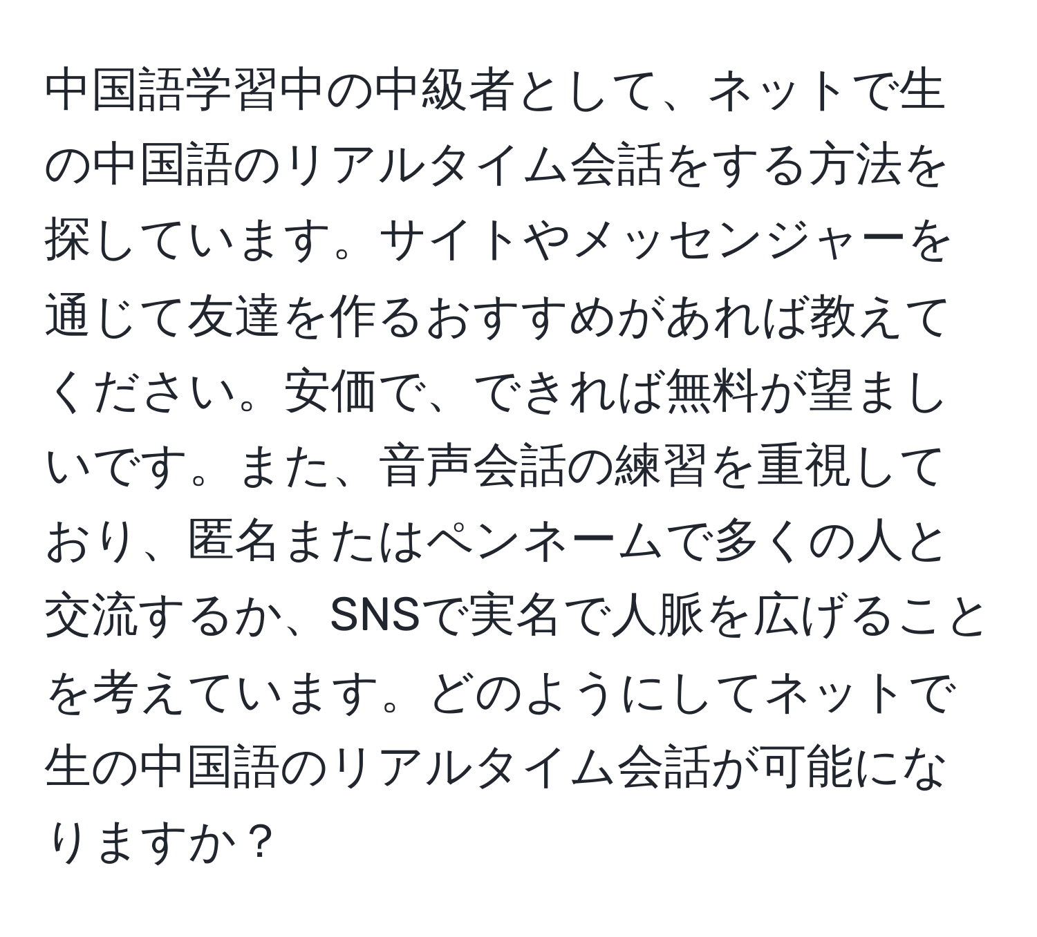 中国語学習中の中級者として、ネットで生の中国語のリアルタイム会話をする方法を探しています。サイトやメッセンジャーを通じて友達を作るおすすめがあれば教えてください。安価で、できれば無料が望ましいです。また、音声会話の練習を重視しており、匿名またはペンネームで多くの人と交流するか、SNSで実名で人脈を広げることを考えています。どのようにしてネットで生の中国語のリアルタイム会話が可能になりますか？