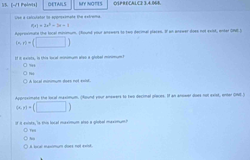 DETAILS MY NOTES OSPRECALC2 3.4.068.
Use a calculator to approximate the extrema.
f(x)=2x^3-3x-1
Approximate the local minimum. (Round your answers to two decimal places. If an answer does not exist, enter DNE.)
(x,y)=(□ )
If it exists, is this local minimum also a global minimum?
Yes
No
A local minimum does not exist.
Approximate the local maximum. (Round your answers to two decimal places. If an answer does not exist, enter DNE.)
(x,y)=(□ )
If it exists, is this local maximum also a global maximum?
Yes
No
A local maximum does not exist.